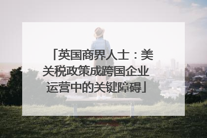 英国商界人士：美关税政策成跨国企业运营中的关键障碍