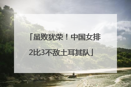 虽败犹荣！中国女排2比3不敌土耳其队