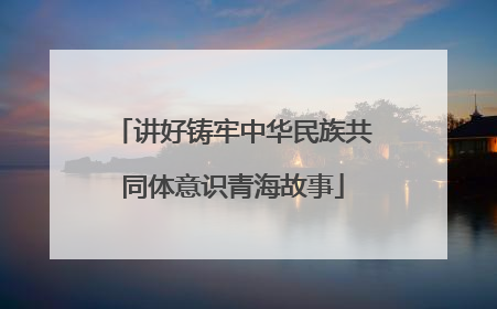 讲好铸牢中华民族共同体意识青海故事
