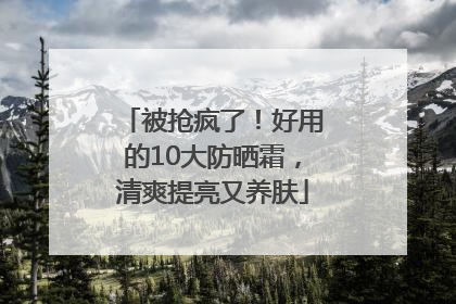 被抢疯了！好用的10大防晒霜，清爽提亮又养肤