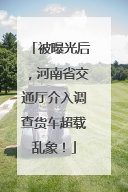 被曝光后，河南省交通厅介入调查货车超载乱象！