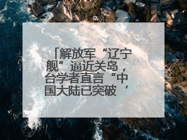 解放军“辽宁舰”逼近关岛，台学者直言“中国大陆已突破‘岛链封锁’”