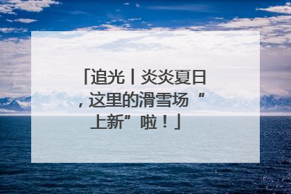 追光丨炎炎夏日，这里的滑雪场“上新”啦！