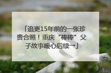 追更15年前的一张珍贵合照！重庆“棒棒”父子故事暖心后续→