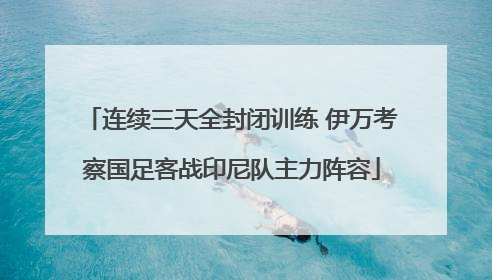 连续三天全封闭训练 伊万考察国足客战印尼队主力阵容