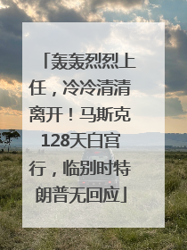 轰轰烈烈上任，冷冷清清离开！马斯克128天白宫行，临别时特朗普无回应