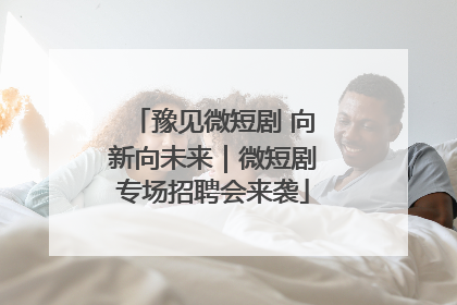 豫见微短剧 向新向未来｜微短剧专场招聘会来袭