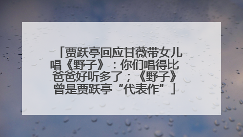 贾跃亭回应甘薇带女儿唱《野子》：你们唱得比爸爸好听多了；《野子》曾是贾跃亭“代表作”