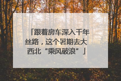 跟着房车深入千年丝路，这个暑期去大西北“乘风破浪”