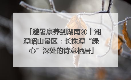 避暑康养到湖南④丨湘潭昭山景区：长株潭“绿心”深处的诗意栖居