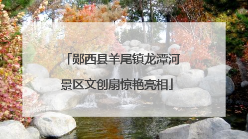 郧西县羊尾镇龙潭河景区文创扇惊艳亮相