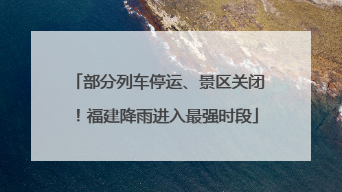 部分列车停运、景区关闭！福建降雨进入最强时段