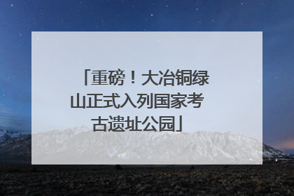 重磅！大冶铜绿山正式入列国家考古遗址公园
