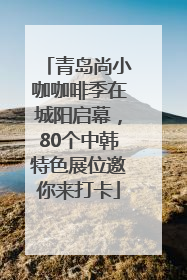 青岛尚小咖咖啡季在城阳启幕，80个中韩特色展位邀你来打卡