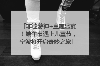 非遗游神+童趣盛宴！端午节遇上儿童节，宁波将开启奇妙之旅