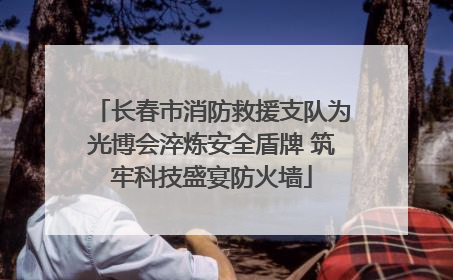 长春市消防救援支队为光博会淬炼安全盾牌 筑牢科技盛宴防火墙