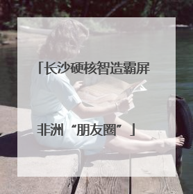 长沙硬核智造霸屏非洲“朋友圈”