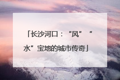 长沙河口：“风”“水”宝地的城市传奇