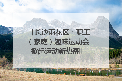 长沙雨花区：职工（家庭）趣味运动会掀起运动新热潮