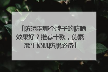 防晒霜哪个牌子的防晒效果好？推荐十款，伪素颜牛奶肌防黑必备