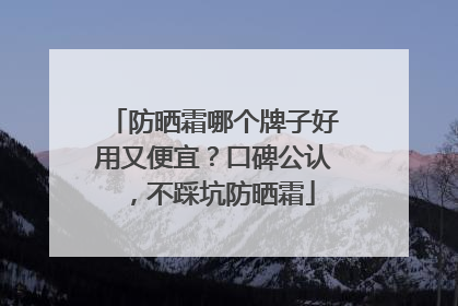 防晒霜哪个牌子好用又便宜？口碑公认，不踩坑防晒霜