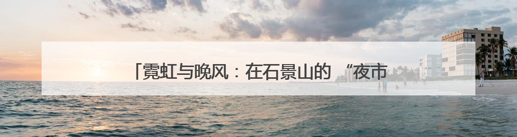 霓虹与晚风：在石景山的 “夜市” 遇见夏夜最浪漫的北京（一）