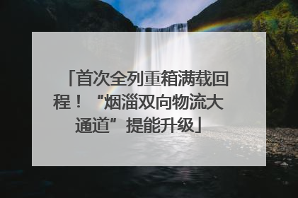 首次全列重箱满载回程！“烟淄双向物流大通道”提能升级