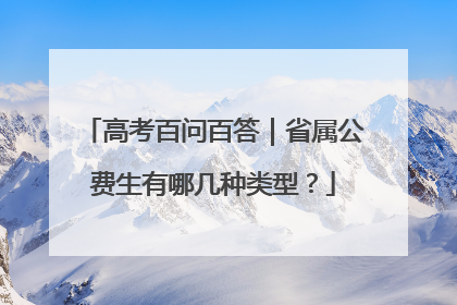高考百问百答｜省属公费生有哪几种类型？