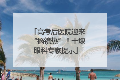 高考后医院迎来“摘镜热”！十堰眼科专家提示