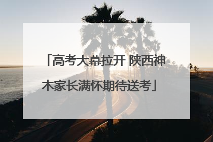 高考大幕拉开 陕西神木家长满怀期待送考