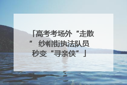 高考考场外“走散” 纱帽街执法队员秒变“寻亲侠”
