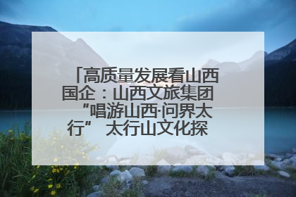 高质量发展看山西国企：山西文旅集团“唱游山西·问界太行” 太行山文化探索之旅燃情启幕
