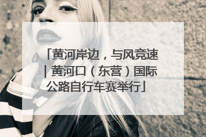黄河岸边，与风竞速｜黄河口（东营）国际公路自行车赛举行