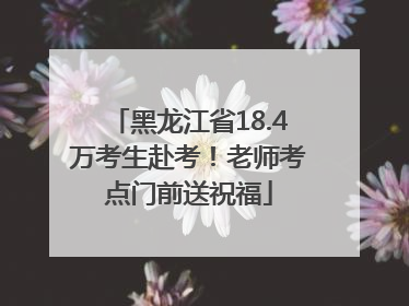 黑龙江省18.4万考生赴考！老师考点门前送祝福