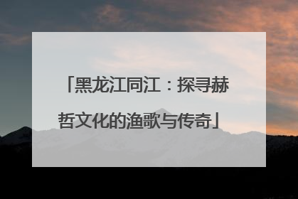 黑龙江同江：探寻赫哲文化的渔歌与传奇