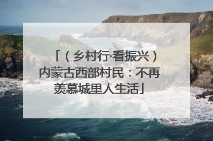 （乡村行·看振兴）内蒙古西部村民：不再羡慕城里人生活
