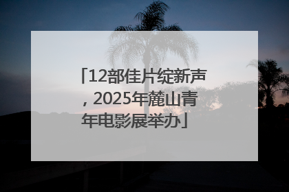 12部佳片绽新声，2025年麓山青年电影展举办