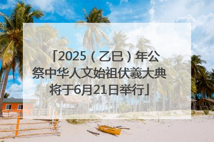 2025（乙巳）年公祭中华人文始祖伏羲大典将于6月21日举行
