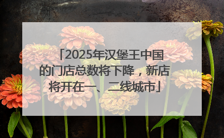 2025年汉堡王中国的门店总数将下降，新店将开在一、二线城市
