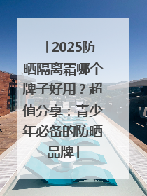 2025防晒隔离霜哪个牌子好用？超值分享：青少年必备的防晒品牌