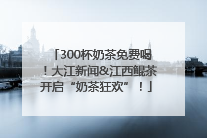 300杯奶茶免费喝！大江新闻&江西鲲茶开启“奶茶狂欢”！